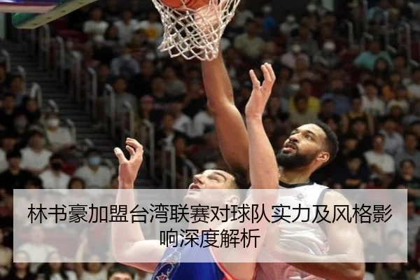 林书豪加盟台湾联赛对球队实力及风格影响深度解析